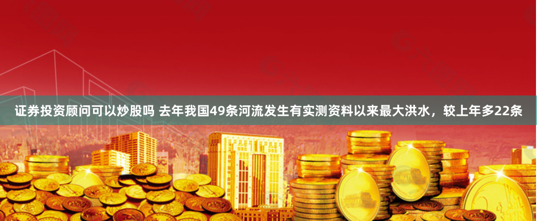 证券投资顾问可以炒股吗 去年我国49条河流发生有实测资料以来最大洪水，较上年多22条